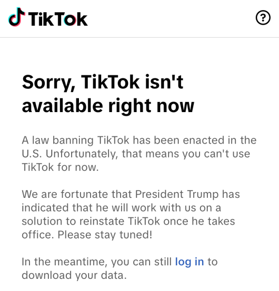 On January 18th around 8:30 pm, the TikTok app went dark. When users opened the app this screen became available informing them of the new TikTok ban. “I didn’t think that TikTok was going to come back this fast, if I knew I probably wouldn’t have deleted it,” Sophomore Penelope Dickinson said. The app then reappeared later on January 19th.
